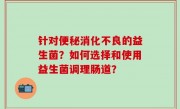 针对便秘消化不良的益生菌？如何选择和使用益生菌调理肠道？