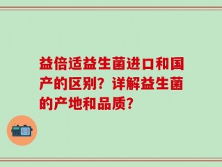 益倍适益生菌进口和国产的区别？详解益生菌的产地和品质？
