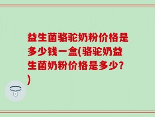 益生菌骆驼奶粉价格是多少钱一盒(骆驼奶益生菌奶粉价格是多少？)