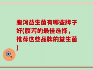 腹泻益生菌有哪些牌子好(腹泻的最佳选择，推荐这些品牌的益生菌)