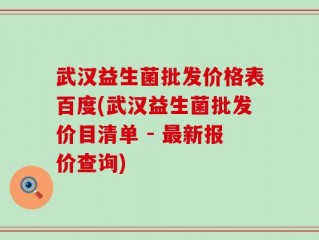 武汉益生菌批发价格表百度(武汉益生菌批发价目清单 - 最新报价查询)
