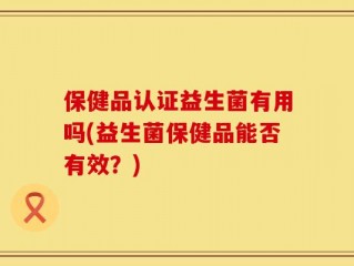 保健品认证益生菌有用吗(益生菌保健品能否有效？)
