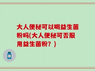 大人便秘可以喝益生菌粉吗(大人便秘可否服用益生菌粉？)