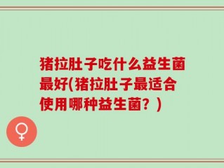 猪拉肚子吃什么益生菌最好(猪拉肚子最适合使用哪种益生菌？)