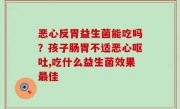 恶心反胃益生菌能吃吗？孩子肠胃不适恶心呕吐,吃什么益生菌效果最佳