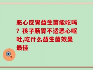 恶心反胃益生菌能吃吗？孩子肠胃不适恶心呕吐,吃什么益生菌效果最佳