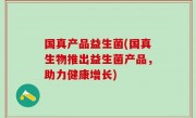 国真产品益生菌(国真生物推出益生菌产品，助力健康增长)