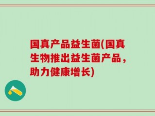 国真产品益生菌(国真生物推出益生菌产品，助力健康增长)