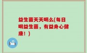 益生菌天天喝么(每日喝益生菌，有益身心健康！)