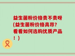益生菌粉价格贵不贵呀(益生菌粉价格高昂？看看如何选购优质产品！)