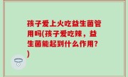 孩子爱上火吃益生菌管用吗(孩子爱吃辣，益生菌能起到什么作用？)