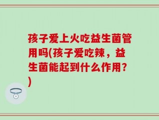 孩子爱上火吃益生菌管用吗(孩子爱吃辣，益生菌能起到什么作用？)