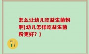 怎么让幼儿吃益生菌粉啊(幼儿怎样吃益生菌粉更好？)