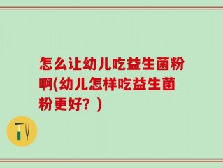 怎么让幼儿吃益生菌粉啊(幼儿怎样吃益生菌粉更好？)