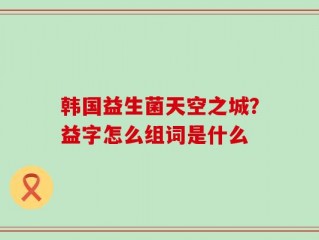 韩国益生菌天空之城？益字怎么组词是什么