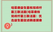 培菲康益生菌和双歧杆菌三联活菌(培菲康和双歧杆菌三联活菌：优选益生菌促进肠道健康)