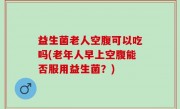 益生菌老人空腹可以吃吗(老年人早上空腹能否服用益生菌？)