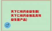 天下仁和药业益生菌(天下仁和药业推出高效益生菌产品)