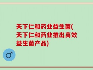 天下仁和药业益生菌(天下仁和药业推出高效益生菌产品)