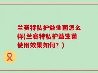 兰赛特私护益生菌怎么样(兰赛特私护益生菌使用效果如何？)