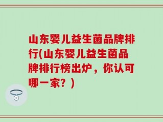 山东婴儿益生菌品牌排行(山东婴儿益生菌品牌排行榜出炉，你认可哪一家？)