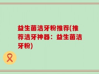 益生菌洁牙粉推荐(推荐洁牙神器：益生菌洁牙粉)