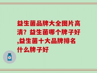 益生菌品牌大全图片高清？益生菌哪个牌子好,益生菌十大品牌排名什么牌子好