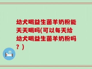 幼犬喝益生菌羊奶粉能天天喝吗(可以每天给幼犬喝益生菌羊奶粉吗？)