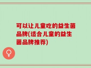 可以让儿童吃的益生菌品牌(适合儿童的益生菌品牌推荐)