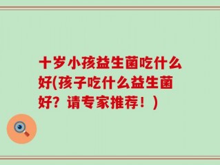 十岁小孩益生菌吃什么好(孩子吃什么益生菌好？请专家推荐！)