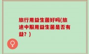 旅行用益生菌好吗(旅途中服用益生菌是否有益？)