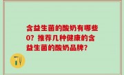 含益生菌的酸奶有哪些0？推荐几种健康的含益生菌的酸奶品牌？