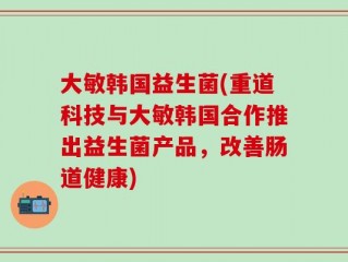 大敏韩国益生菌(重道科技与大敏韩国合作推出益生菌产品，改善肠道健康)