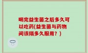 喝完益生菌之后多久可以吃药(益生菌与药物间该隔多久服用？)
