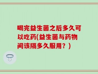喝完益生菌之后多久可以吃药(益生菌与药物间该隔多久服用？)