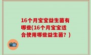 16个月宝宝益生菌有哪些(16个月宝宝适合使用哪些益生菌？)