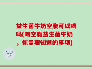 益生菌牛奶空腹可以喝吗(喝空腹益生菌牛奶，你需要知道的事项)