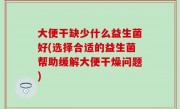 大便干缺少什么益生菌好(选择合适的益生菌帮助缓解大便干燥问题)