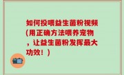如何投喂益生菌粉视频(用正确方法喂养宠物，让益生菌粉发挥最大功效！)
