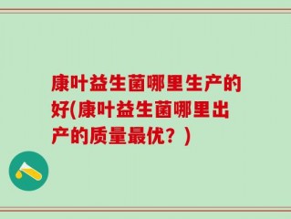 康叶益生菌哪里生产的好(康叶益生菌哪里出产的质量最优？)