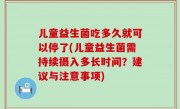 儿童益生菌吃多久就可以停了(儿童益生菌需持续摄入多长时间？建议与注意事项)