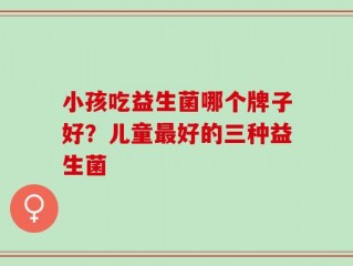 小孩吃益生菌哪个牌子好？儿童最好的三种益生菌