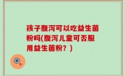 孩子腹泻可以吃益生菌粉吗(腹泻儿童可否服用益生菌粉？)