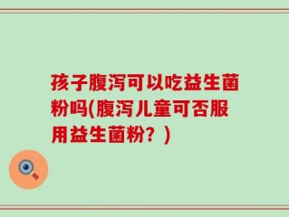 孩子腹泻可以吃益生菌粉吗(腹泻儿童可否服用益生菌粉？)
