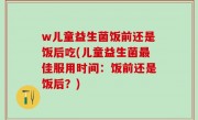 w儿童益生菌饭前还是饭后吃(儿童益生菌最佳服用时间：饭前还是饭后？)