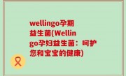 wellingo孕期益生菌(Wellingo孕妇益生菌：呵护您和宝宝的健康)