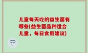 儿童每天吃的益生菌有哪些(益生菌品种适合儿童，每日食用建议)