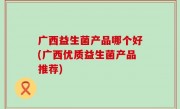 广西益生菌产品哪个好(广西优质益生菌产品推荐)