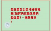益生菌怎么买才好呢视频(如何购买最优质的益生菌？- 视频分享)