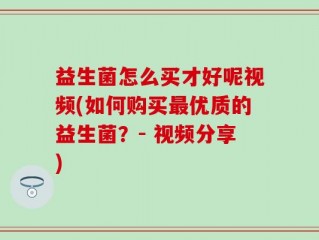 益生菌怎么买才好呢视频(如何购买最优质的益生菌？- 视频分享)